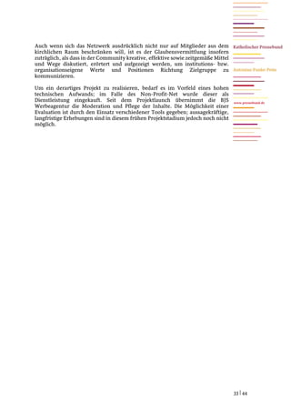 Auch wenn sich das Netzwerk ausdrücklich nicht nur auf Mitglieder aus dem
kirchlichen Raum beschränken will, ist es der Glaubensvermittlung insofern
zuträglich, als dass in der Community kreative, effektive sowie zeitgemäße Mittel
und Wege diskutiert, erörtert und aufgezeigt werden, um institutions- bzw.
organisationseigene Werte und Positionen Richtung Zielgruppe zu
kommunizieren.

Um ein derartiges Projekt zu realisieren, bedarf es im Vorfeld eines hohen
technischen Aufwands; im Falle des Non-Profit-Net wurde dieser als
Dienstleistung eingekauft. Seit dem Projektlaunch übernimmt die BJS                 www.pressebund.de
Werbeagentur die Moderation und Pflege der Inhalte. Die Möglichkeit einer
Evaluation ist durch den Einsatz verschiedener Tools gegeben; aussagekräftige,
langfristige Erhebungen sind in diesem frühen Projektstadium jedoch noch nicht
möglich.




                                                                                    33 | 44
 