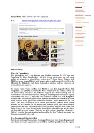 Projekttitel: Mein Verband hat viele Gesichter

URL:          http://www.youtube.com/watch?v=jrbKlNSEguw




                                                                                   www.pressebund.de




Beschreibung:

Über die Videoaktion
Die Videoaktion soll - im Rahmen des Strukturprozesses der KSJ und der
Schaffung der Einverbandlichkeit - die KSJ sowohl nach innen als auch nach
außen als attraktiven, christlichen, politischen Verband junger Frauen und
Mädchen sowie junger Männer und Jungen zeigen. Außerdem soll er helfen, die
Identität der Mitglieder mit ihrem Verband zu stärken und das Interesse bei
Außenstehenden wecken.

In einem ersten Video werden zwei Mädchen aus dem Jugendverband KSJ
vorgestellt. Auf lebhafte und herzliche Weise präsentieren die beiden, warum sie
im Verband KSJ aktiv sind. Das Video ist zugleich eine Aufforderung, sich im
Verband und an der Videoaktion zu beteiligen. Die Mitglieder sollen ihre eigene
Geschichte über die KSJ erzählen. Im nächsten Schritt wird ein Webportal
eingerichtet, auf dem die Jugendlichen ihre Geschichte als einfaches Handy- oder
Webcamvideo selbst produziert hochladen können. Damit bewerben Sie sich
dafür, dass ihre Geschichte noch einmal professionell gefilmt wird. Somit
können sie „ein Gesicht“ für die KSJ werden und sich selbst und ihren Verband
präsentieren. Es wird allen Mitgliedern des Verbandes möglich sein, über dass
beste eingereichte Video abzustimmen. In der Dritten Projektphase werden dann
die Jugendlichen von einem Filmteam vor Ort gefilmt. Aus allen „Gewinner-
Videos“ entsteht dann ein erweiterter Imagefilm für den Verband, der dann im
Internet zugänglich sein wird.

Der Hintergrund für die Aktion
Bei dieser Aktion geht es darum, dass Jugendliche von sich, ihrem Engagement
und ihrem Leben im Jugendverband erzählen. Im Mittelpunkt stehen das eigene

                                                                                   34 | 44
 