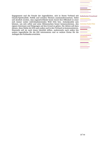 Engagement und die Freude der Jugendlichen, sich in ihrem Verband mit
Glaube/Spiritualität, Politik und sozialen Themen auseinanderzusetzen. Dabei
soll deutlich werden, dass Jugendverbände heute durch ihre Offenheit in einer
sich immer weiter individualisierenden Welt Orte bzw. Anlaufpunkte sein
können, um sich selbst und seine Mitmenschen besser kennenzulernen, den
eignen Interessen und Neigungen auf den Grund zu gehen. Die Aktion soll dazu
dienen, diese Stärke der KSJ nach außen und in den Verband zu kommunizieren.
Einerseits soll sie nach innen Identität stiften, andererseits nach außen hin
andere Jugendliche für die KSJ interessieren und so weitere Kreise für die
Anliegen des Verbandes erreichen.                                               www.pressebund.de




                                                                                35 | 44
 