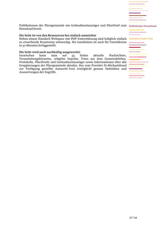 Publikationen der Pfarrgemeinde wie Gottesdienstanzeiger und Pfarrbrief zum
Download bereit.

Die Seite ist von den Ressourcen her einfach umsetzbar
Neben einem Standard-Webspace mit PHP-Unterstützung sind lediglich einfach
zu erwerbende Kenntnisse notwendig. Die Installation ist auch für Unerfahrene
in 30 Minuten fertiggestellt.

Die Seite wird auch nachhaltig ausgewertet:
Inzwischen     kann     man     auf   55    Seiten    aktuelle   Nachrichten,    www.pressebund.de
Veranstaltungshinweise, religiöse Impulse, Fotos aus dem Gemeindeleben,
Protokolle, Pfarrbriefe und Gottesdienstanzeiger sowie Informationen über alle
Gruppierungen der Pfarrgemeinde abrufen. Das vom Provider St-Michaelsbund
zur Verfügung gestellte Auswerte-Tool ermöglicht genaue Statistiken und
Auswertungen der Zugriffe.




                                                                                 37 | 44
 