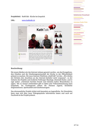 Projekttitel: KathTalk - Kirche im Gespräch

URL:          www.kathtalk.ch




                                                                                   www.pressebund.de




Beschreibung:

Die neuen Medien wie das Internet müssen genutzt werden, um das Evangelium,
den Glauben und die Glaubensgemeinschaft der Kirche in der Öffentlichkeit
präsent zu machen. Die neue Internet-Plattform „KathTalk“ tut dies. „Wir dürfen
als Christen den Anschluss an das Internet-Zeitalter nicht verpassen“, so der
Initiator des Projekts und studierte Freiburger Theologe, Dominik Hasler, und er
sagt weiter: „Christsein bereitet Freude und Christen haben Wesentliches zu
sagen.“ Bis zu einmal wöchentlich gibt es daher eine Videoaufzeichnung eines
Gesprächs. Im Vordergrund stehen die Themen Jugend, kirchliche
Organisationen, Spiritualität und Glaubenszeugnis.

Das ehrenamtliche Projekt richtet sich besonders an Jugendliche. Per Newsletter
kann man sich über neue Videogespräche informieren lassen und auch auf
Facebook ist das Projekt präsent.




                                                                                   40 | 44
 