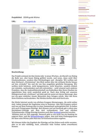 Projekttitel: ZEHN große Wörter

URL:          www.zgwdc.de




                                                                                     www.pressebund.de




Beschreibung:

Das Projekt entstand als Idee letztes Jahr in jenen Wochen, als überall von Dialog
die Rede war, aber kaum Dialog geführt wurde, und wenn, dann nicht über
Glaubensthemen, sondern über Kirchenfragen und –disziplin. Wir wollten mit
dem Stichwort „Christentum“ den Blick weiten über die verfasste Kirche hinaus
auf den „Gründer“ hin und die von ihm ausgelöste geistliche Bewegung. Wir
wollten nicht belehren, nicht kategorisieren, nicht bewerten, sondern einfach
nur einladen, nachzudenken und sich mitzuteilen – wohl wissend nach anderen
Projekten, dass die Auskunftsbereitschaft von Katholiken über ihren Glauben im
eigentlichen Sinn nicht sonderlich groß ist. Nach dem Erfolg mit unserem
Dialogversuch mit „Gottlosen“ auf ohne-gott.de waren wir davon überzeugt, dass
nur ein ganz einfacher Ansatz Menschen dazu bringen würde, über den Kern
ihres Glaubens nachzudenken. Die Hürden durften also nicht hoch sein.

Die Hürde Internet wurde von etlichen Gruppen übersprungen, die nicht online
sind, indem jemand die Ergebnisse etwa in Senioren- oder kfd-Gruppen notiert
und uns auf dem Postweg oder in einer Sammelmail weitergeleitet hat. Es haben
sich auch Firmgruppen beteiligt, Reli-Klassen und auf facebook gab e schon eine
Nachahmer-Umfrage mit dem dort vorhandenen Tool und etlichen
Teilnehmenden. Einige Einträge konnten auch über facebook generiert werden.
 Hitlisten sind zur Zeit angesagt. Dennoch geht es uns nicht um ein Ranking im
engeren Sinn; und die Rückmeldungen zeigen, dass sich beim Findungsprozess
für diese zehn Wörter jedes Mal eine Art Kürzestexerzitien ergeben.

Wir können leider das Ergebnis der Einträge auf den Seiten noch nicht verraten,
aber es ist sehr vielfältig, bunt, erfreulich viele Verben neben erwartbaren
Nomen.

                                                                                     41 | 44
 