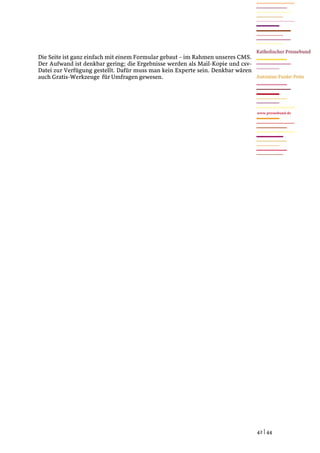 Die Seite ist ganz einfach mit einem Formular gebaut – im Rahmen unseres CMS.
Der Aufwand ist denkbar gering; die Ergebnisse werden als Mail-Kopie und csv-
Datei zur Verfügung gestellt. Dafür muss man kein Experte sein. Denkbar wären
auch Gratis-Werkzeuge für Umfragen gewesen.




                                                                                www.pressebund.de




                                                                                42 | 44
 