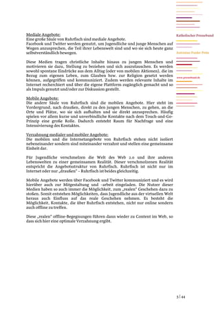 Mediale Angebote:
Eine große Säule von Ruhrfisch sind mediale Angebote.
Facebook und Twitter werden genutzt, um Jugendliche und junge Menschen auf
Wegen anzusprechen, die Teil ihrer Lebenswelt sind und wo sie sich heute ganz
selbstverständlich bewegen.

Diese Medien tragen christliche Inhalte hinaus zu jungen Menschen und
motivieren sie dazu, Stellung zu beziehen und sich auszutauschen. Es werden
sowohl spontane Eindrücke aus dem Alltag (oder von mobilen Aktionen), die im
Bezug zum eigenen Leben, zum Glauben bzw. zur Religion gesetzt werden             www.pressebund.de
können, aufgegriffen und kommuniziert. Zudem werden relevante Inhalte im
Internet recherchiert und über die eigene Plattform zugänglich gemacht und so
als Impuls genutzt und/oder zur Diskussion gestellt.

Mobile Angebote:
Die andere Säule von Ruhrfisch sind die mobilen Angebote. Hier steht im
Vordergrund, nach draußen, direkt zu den jungen Menschen, zu gehen, an die
Orte und Plätze, wo sie sich aufhalten und sie direkt anzusprechen. Häufig
spielen vor allem kurze und unverbindliche Kontakte nach dem Touch-and-Go-
Prinzip eine große Rolle. Dadurch entsteht Raum für Nachfrage und eine
Intensivierung des Kontaktes.

Verzahnung medialer und mobiler Angebote:
Die mobilen und die Internetangebote von Ruhrfisch stehen nicht isoliert
nebeneinander sondern sind miteinander verzahnt und stellen eine gemeinsame
Einheit dar.

Für Jugendliche verschmelzen die Welt des Web 2.0 und ihre anderen
Lebenswelten zu einer gemeinsamen Realität. Dieser verschmolzenen Realität
entspricht die Angebotsstruktur von Ruhrfisch. Ruhrfisch ist nicht nur im
Internet oder nur „draußen“ – Ruhrfisch ist beides gleichzeitig.

Mobile Angebote werden über Facebook und Twitter kommuniziert und es wird
hierüber auch zur Mitgestaltung und –arbeit eingeladen. Die Nutzer dieser
Medien haben so auch immer die Möglichkeit, zum „realen“ Geschehen dazu zu
stoßen. Somit entstehen Möglichkeiten, dass Jugendliche aus der virtuellen Welt
heraus auch Einfluss auf das reale Geschehen nehmen. Es besteht die
Möglichkeit, Kontakte, die über Ruhrfisch entstehen, nicht nur online sondern
auch offline zu treffen.

Diese „realen“ offline-Begegnungen führen dann wieder zu Content im Web, so
dass sich hier eine optimale Verzahnung ergibt.




                                                                                  5 | 44
 