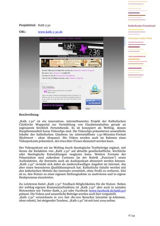 Projekttitel: Kath 2:30

URL:          www.kath-2-30.de




                                                                                    www.pressebund.de




Beschreibung:

„Kath 2:30“ ist ein innovatives, internetbasiertes Projekt der Katholischen
Citykirche Wuppertal zur Vermittlung von Glaubensinhalten gerade an
sogenannte kirchlich Fernstehende. Es ist konzipiert als Weblog, dessen
Hauptbestandteil kurze Videoclips sind. Die Videoclips präsentieren wesentliche
Inhalte des katholischen Glaubens im internetaffinen 2:30-Minuten-Format
(Richtwert - ohne Abspann). Die Videos werden auch im Rahmen eines
Videopodcasts präsentiert, der etwa über iTunes abonniert werden kann.

Der Videopodcast wir im Weblog durch theologische Textbeiträge ergänzt, mit
denen die Redaktion von „Kath 2:30“ auf aktuelle gesellschaftliche, kirchliche
oder theologische Entwicklungen reagieren kann. Weitere Formate der
Präsentation sind außerdem Cartoons (in der Rubrik „Punctum“) sowie
Audiodateien, die ihrerseits auch als Audiopodcast abonniert werden können.
„Kath 2:30“ versteht sich dabei als niederschwelliges Angebot im Internet, das
aber einen besonderen Qualitätsanspruch hat. Katholische Inhalte werden mit
den ästhetischen Mitteln des Internets vermittelt, ohne Profil zu verlieren. Ziel
ist es, den Nutzer zu einer eigenen Stellungnahme zu motivieren und in eigene
Denkprozesse einzutreten.

Zu Letzterem bietet „Kath 2:30“ Feedback-Möglichkeiten für die Nutzer. Neben
der weblog-eigenen Kommentarfunktion ist „Kath 2:30“ aber auch in sozialen
Netzwerken wie Twitter (kath_2_30) oder Facebook (www.facebook.de/kath230)
präsent. Die Videos und wesentliche Beiträge werden auch hier vorgestellt.
„Kath 2:30“ verzeichnete in 2011 fast 180.000 Besucher (einzelne ip-Adressen,
ohne robots), bei steigender Tendenz. „Kath 2:30“ ist seit Juni 2009 online.




                                                                                    6 | 44
 