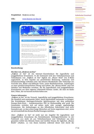 Projekttitel: He@ven on line

URL:          www.heaven-on-line.de




                                                                                  www.pressebund.de




Beschreibung:

Die Idee von „He@ven on line“
„He@ven on line“ ist ein Internet--Exerztienkurs für Jugendliche und
junggebliebene Erwachsene. In der Fastenzeit wird den Teilnehmerinnen und
Teilnehmern von „He@ven on line“ täglich ein „Blauer Brief“ (via E-Mail)
zugeschickt, in dem Impulse zur persönlichen Besinnung, Gottsuche und
Christusnachfolge enthalten sind. Das können Musikstücke oder Videoclips aus
YouTube sein, Bilder und biblische Texte, sowie Meditationstexte, Anleitungen
zu einer geistlich-körperlichen Übung und Gebete. Die „Blauen Briefe“ sind mit
Inhalten und Methoden versehen, die die Jugendlichen und junggebliebenen
Erwachsenen aus ihrer eigenen Lebenswelt kennen: Lieder, die man im Radio
hört, Filme, die vor kurzem im Kino liefen usw.

Unsere Adressaten
„He@ven on line“ ist der Versuch, Jugendliche und junggebliebene Erwachsene,
die räumlich weit auseinander leben, durch Spiritualität zueinander zu bringen.
Das Kreisdekanat Hattingen/Schwelm (gleichzusetzen mit dem politischen
Ennepe-Ruhr-Kreis – Autokennzeichen EN) ist flächenmäßig sehr groß. Die
Gemeinden verteilen sich auf sieben mehr oder weniger eigenständige
Kommunen. Die Anbindungen an den öffentlichen Nahverkehr sind nicht
besonders gut, so dass schon junge Menschen auf Autos angewiesen sind, wenn
sie sich innerhalb des Kreises flexibel bewegen möchten.

Aber: „He@ven on line“ ist nicht nur ein Angebot für Jugendliche und
junggebliebene Erwachsene des Kreisdekanates Hattingen/Schwelm! In der
Fastenzeit 2011 mehr als 500 Teilnehmerinnen und Teilnehmer aus dem
gesamten Gebiet des Bistums Essen und darüber hinaus die täglichen „Blauen
Briefe“ erhalten. 111 von ihnen konnten während dieser Zeit durch die

                                                                                  7 | 44
 