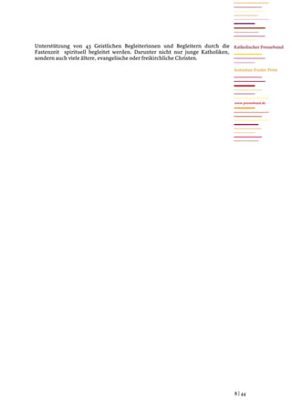 Unterstützung von 43 Geistlichen Begleiterinnen und Begleitern durch die
Fastenzeit spirituell begleitet werden. Darunter nicht nur junge Katholiken,
sondern auch viele ältere, evangelische oder freikirchliche Christen.




                                                                               www.pressebund.de




                                                                               8 | 44
 