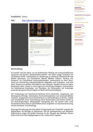 Projekttitel: Jobo72

URL:          http://jobo72.wordpress.com




                                                                                  www.pressebund.de




Beschreibung:

Es handelt sich bei Jobo72 um ein katholisches Weblog mit wissenschaftlichem
Anspruch und Humor. Hauptsächlich möchte der Autor einige Gedanken zur
Christlichen Ethik, insbesondere in Anlehnung an Eberhard Schockenhoff und
Robert Spaemann, zur Christlichen Mystik (Meister Eckhart, Thomas von
Kempen), zur Christlichen Existenzphilosophie, insbesondere zu Peter Wust,
sowie zur Christlichen Erkenntnistheorie aufgreifen und verbreiten, weil ihm
diese Themen von größter Aktualität zu sein scheinen. Darüber hinaus ist Jobo72
thematisch offen, soweit es um Fragen der christlichen Religion, insbesondere
der katholischen Konfession, der Theologie, der Philosophie, der Soziologie
sowie der Rezeption dieser Fragen in Politik und Gesellschaft geht.

Die Verbindung von Glaubensvermittlung durch spirituelle, exegetische und
theologische Beiträge, Information durch philosophische und wissenschaftliche
Arbeiten, Engagement durch Kommentare zu Entwicklungen in Kirche, Politik
und Gesellschaft sowie Unterhaltung durch Humoresken und Satiren dürfte in
der deutschsprachigen „Blogosphäre“ einzigartig sein. Sie spricht viele, auch
kirchenferne Menschen an und eröffnet ihnen Angebote zur Auseinandersetzung
mit der Glaubens- und Sinnfrage.

Eine enge Verzahnung mit einer Jobo72-Gruppenseite auf „Facebook“ sorgt für die
Möglichkeit, die Beiträge zu diskutieren. Die oft umfangreichen und lebhaften
Diskussionen zeigen ein großes Interesse an den Themen des Weblogs. Daraus
haben sich auch schon Begegnungen in der „realen Welt“ ergeben.




                                                                                  9 | 44
 