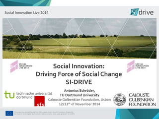 Social Social Innovation Innovation Live Live 2014 
2014 
Social Innovation: 
Driving Force of Social Change 
SI-DRIVE 
Antonius Schröder, 
TU Dortmund University 
Calouste Gulbenkian Foundation, Lisbon 
12/13th of November 2014 
This project has received funding from the European Union’s Seventh Framework Programme 
for research, technological development and demonstration under grant agreement no 612870. 
 