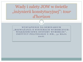 W Y S T Ą P I E N I E N A S E M I N A R I U M
„ R O Z W A Ż A N I A O S Y S T E M A C H W Y B O R C Z Y C H :
W I Ę K S Z O Ś C I O W E S Y S T E M Y W Y B O R C Z E ” .
I N S T Y T U T P O L I T O L O G I I U . W R . , 3 1 M A J A
2 0 1 6 .
Wady i zalety JOW w świetle
„inżynierii konstytucyjnej”: tour
d’horizon
 