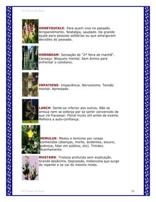 Os Florais de Bach




             HONEYSUCKLE: Para quem vive no passado.
             Arrependimento. Nostalgia, saudade. De grande
             ajuda para pessoas solitárias ou que amarguram
             decisões do passado.




             HORNBEAM: Sensação de "2ª feira de manhã".
             Cansaço. Bloqueio mental. Sem ânimo para
             enfrentar o cotidiano.




             IMPATIENS: Impaciência. Nervosismo. Tensão
             mental. Apressado.




             LARCH: Sente-se inferior aos outros. Não se
             arrisca nem se esforça por se sentir convencido de
             que irá fracassar. Floral muito útil antes de exame.
             Melhora a auto-confiança.




              MIMULUS: Medos e temores por coisas
              conhecidas (doenças, morte, acidentes, escuro,
              pobreza, falar em público, etc). Timidez.
              Acanhamento.

             MUSTARD: Tristeza profunda sem explicação.
             Grande desânimo. Depressão, melancolia que surge
             de repente e se vai do mesmo modo.




Os Florais de Bach                                                  11
 