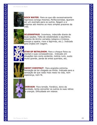 Os Florais de Bach




             ROCK WATER: Para os que são excessivamente
             rigorosos consigo mesmos. Perfeccionistas. Querem
             ser um exemplo para os outros. Negam a si
             próprios até mesmo os mais simples prazeres da
             vida.



             SCLERANTHUS: Incerteza, indecisão diante de
             duas opções. Falta de estabilidade e equilíbrio;
             estados de ânimo variados (alegria e tristeza,
             energia e apatia, risos e lágrimas, etc.). Indicado
             para enjôos em viagem.



             STAR OF BETHLEHEM: Para o choque físico ou
             mental e suas conseqüências . Indicado em
             situações tais como acidente, notícia ruim, susto
             muito grande, perda de entes queridos, etc.




             SWEET CHESTNUT: Para angústia extrema.
             Sensação de ter chegado ao limite. Indicado para a
             sensação de que nada mais resta na vida, nem
             esperança, nem fé.




              VERVAIN: Para tensão. Fanático, dono da
              verdade, tenta converter os outros às suas idéias
              e crenças. Dificuldade em relaxar.




Os Florais de Bach                                                 13
 