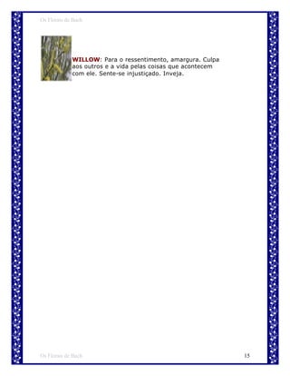 Os Florais de Bach




             WILLOW: Para o ressentimento, amargura. Culpa
             aos outros e a vida pelas coisas que acontecem
             com ele. Sente-se injustiçado. Inveja.




Os Florais de Bach                                            15
 