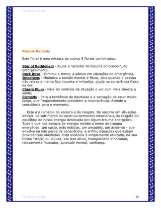 Os Florais de Bach




Rescue Remedy

Este floral é uma mistura de outros 5 florais combinados.

Star of Bethlehem - Ajuda a "acordar do trauma emocional", do
entorpecimento,
Rock Rose - Diminui o terror, o pânico em situações de emergência,
Impatiens - Minimiza a tensão mental e física, pois quando a pessoa
não relaxa a mente fica inquieta e irritadiça, ajuda na consciência física
da dor,
Cherry Plum - Para ter controle da situação e ver com mais clareza a
saída,
Clematis - Para a tendência de desmaiar e a sensação de estar muito
longe, que freqüentemente precedem a inconsciência. Acende a
consciência para o momento.

    Este é o remédio do socorro e do resgate. Do socorro em situações
difíceis, de sofrimento do corpo ou tormentos emocionais, do resgate do
equilíbrio de nossa energia deslocada por algum trauma energético.
Tudo o que nos esvazia de energia recebe o nome de trauma
energético: um susto, más notícias, um pesadelo, um acidente - que
envolve ou não perda de consciência, e enfim, situações que exijam
providências imediatas. Esta essência é amplamente utilizada, na sua
forma "stock" ou diluída; ela traz alívio, tranqüilidade emocional,
relaxamento muscular, quietude mental, confiança.




Os Florais de Bach                                                      16
 