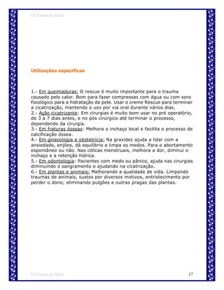 Os Florais de Bach




Utilizações específicas



1.- Em queimaduras: O rescue é muito importante para o trauma
causado pelo calor. Bom para fazer compressas com água ou com soro
fisiológico para a hidratação da pele. Usar o creme Rescue para terminar
a cicatrização, mantendo o uso por via oral durante vários dias.
2.- Ação cicatrizante: Em cirurgias é muito bom usar no pré operatório,
de 3 a 7 dias antes, e no pós cirúrgico até terminar o processo,
dependendo da cirurgia.
3.- Em fraturas ósseas: Melhora o inchaço local e facilita o processo de
calcificação óssea.
4.- Em ginecologia e obstetrícia: Na gravidez ajuda a lidar com a
ansiedade, enjôos, dá equilíbrio e limpa os medos. Para o abortamento
espontâneo ou não. Nas cólicas menstruais, melhora a dor, diminui o
inchaço e a retenção hídrica.
5.- Em odontologia: Pacientes com medo ou pânico, ajuda nas cirurgias
diminuindo o sangramento e ajudando na cicatrização.
6.- Em plantas e animais: Melhorando a qualidade de vida. Limpando
traumas de animais, sustos por diversos motivos, entristecimento por
perder o dono; eliminando pulgões e outras pragas das plantas.




Os Florais de Bach                                                    17
 