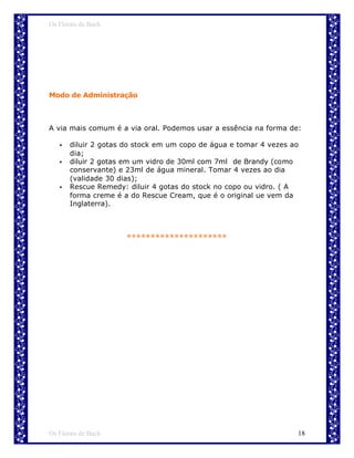 Os Florais de Bach




Modo de Administração



A via mais comum é a via oral. Podemos usar a essência na forma de:

   •   diluir 2 gotas do stock em um copo de água e tomar 4 vezes ao
       dia;
   •   diluir 2 gotas em um vidro de 30ml com 7ml de Brandy (como
       conservante) e 23ml de água mineral. Tomar 4 vezes ao dia
       (validade 30 dias);
   •   Rescue Remedy: diluir 4 gotas do stock no copo ou vidro. ( A
       forma creme é a do Rescue Cream, que é o original ue vem da
       Inglaterra).



                      *********************




Os Florais de Bach                                                 18
 