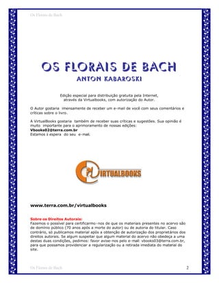 Os Florais de Bach




      Os Florais de Bach
                         Anton Kabaroski

                Edição especial para distribuição gratuita pela Internet,
                  através da Virtualbooks, com autorização do Autor.

O Autor gostaria imensamente de receber um e-mail de você com seus comentários e
críticas sobre o livro.

A VirtualBooks gostaria também de receber suas críticas e sugestões. Sua opinião é
muito importante para o aprimoramento de nossas edições:
Vbooks02@terra.com.br
Estamos à espera do seu e-mail.




www.terra.com.br/virtualbooks


Sobre os Direitos Autorais:
Fazemos o possível para certificarmo -nos de que os materiais presentes no acervo são
de domínio público (70 anos após a morte do autor) ou de autoria do titular. Caso
contrário, só publicamos material após a obtenção de autorização dos proprietários dos
direitos autorais. Se algum suspeitar que algum material do acervo não obedeça a uma
destas duas condições, pedimos: favor avise-nos pelo e-mail: vbooks03@terra.com.br,
para que possamos providenciar a regularização ou a retirada imediata do material do
site.




Os Florais de Bach                                                                       2
 