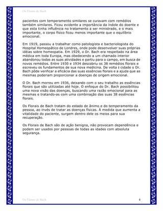 Os Florais de Bach


pacientes com temperamento similares se curavam com remédios
também similares. Ficou evidente a importância da índole do doente e
que esta tinha influência no tratamento a ser ministrado, e o mais
importante, o corpo físico ficou menos importante que o equilíbrio
emocional.

Em 1919, passou a trabalhar como patologista e bacteriologista do
Hospital Homeopático de Londres, onde pode desenvolver suas próprias
idéias sobre homeopatia. Em 1929, o Dr. Bach era respeitado na área
médica em toda Europa, mas obedecendo a um chamado interior
abandonou todas as suas atividades e partiu para o campo, em busca de
novos remédios. Entre 1930 e 1934 descobriu os 38 remédios florais e
escreveu os fundamentos de sua nova medicina. De volta à cidade o Dr.
Bach pôde verificar a eficácia das suas essências florais e a ajuda que as
mesmas poderiam proporcionar a doenças de origem emocional.

O Dr. Bach morreu em 1936, deixando com o seu trabalho as essências
florais que são utilizadas até hoje. O enfoque do Dr. Bach possibilitou
uma nova visão das doenças, buscando uma razão emocional para as
mesmas e tratando-as com uma combinação das suas 38 essências
florais.

Os Florais de Bach tratam do estado de ânimo e do temperamento da
pessoa, ao invés de tratar as doenças físicas. À medida que aumenta a
vitalidade do paciente, surgem dentro dele os meios para sua
recuperação.

Os Florais de Bach são de ação benigna, não provocam dependência e
podem ser usados por pessoas de todas as idades com absoluta
segurança.




Os Florais de Bach                                                       4
 