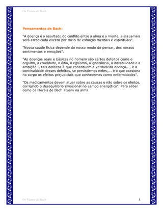 Os Florais de Bach




Pensamentos de Bach:

"A doença é o resultado do conflito entre a alma e a mente, e ela jamais
será erradicada exceto por meio de esforços mentais e espirituais".

"Nossa saúde física depende do nosso modo de pensar, dos nossos
sentimentos e emoções".

"As doenças reais e básicas no homem são certos defeitos como o
orgulho, a crueldade, o ódio, o egoísmo, a ignorância, a instabilidade e a
ambição... tais defeitos é que constituem a verdadeira doença..., e a
continuidade desses defeitos, se persistirmos neles,... é o que ocasiona
no corpo os efeitos prejudiciais que conhecemos como enfermidades".

"Os medicamentos devem atuar sobre as causas e não sobre os efeitos,
corrigindo o desequilíbrio emocional no campo energético". Para saber
como os Florais de Bach atuam na alma.




Os Florais de Bach                                                       5
 