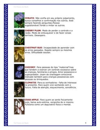 Os Florais de Bach




             CERATO: Não confia em seu próprio julgamento,
             busca conselhos e confirmação nos outros. Está
             sempre fazendo perguntas.Pessoa
             sugestionável.Tende a imitar os outros.

             CHERRY PLUM: Medo de perder o controle e a
             razão. Medo de enlouquecer e de fazer coisas
             terríveis. Desespero.




             CHESTNUT BUD: Incapacidade de aprender com
             os erros passados. Repete sempre os mesmos
             erros. Dificuldade escolar.




             CHICORY: Para pessoas do tipo "maternal"mas
             que tendem a exercer um controle excessivo sobre
             as crianças, familiares e amigos. Amor possessivo e
             superprotetor. Usam de chantagem emocional.
             Indicado também para crianças possessivas com
             pessoas ou brinquedos.
             CLEMATIS: Para os sonhadores - falta de interesse
             no presente. Para quem vive sonhando com o
             futuro. Falta de atenção, esquecimento, sonolência.




             CRAB APPLE: Para quem se sente fisicamente
             sujo, baixa auto-estima, vergonha de si mesmo.
             Funciona como um depurativo físico e mental.




Os Florais de Bach                                                 9
 