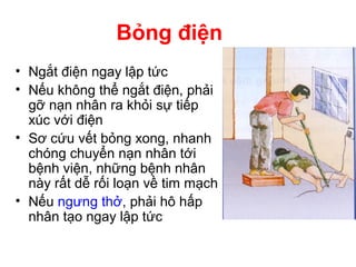 • Ngắt điện ngay lập tức
• Nếu không thể ngắt điện, phải
gỡ nạn nhân ra khỏi sự tiếp
xúc với điện
• Sơ cứu vết bỏng xong, nhanh
chóng chuyển nạn nhân tới
bệnh viện, những bệnh nhân
này rất dễ rối loạn về tim mạch
• Nếu ngưng thở, phải hô hấp
nhân tạo ngay lập tức
Bỏng điện
 
