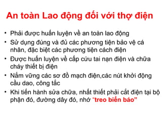 An toàn Lao động đối với thợ điện
• Phải được huấn luyện về an toàn lao động
• Sử dụng đúng và đủ các phương tiện bảo vệ cá
nhân, đặc biệt các phương tiện cách điện
• Được huấn luyện về cấp cứu tai nạn điện và chữa
cháy thiết bị điện
• Nắm vững các sơ đồ mạch điện,các nút khởi động
cầu dao, công tắc
• Khi tiến hành sửa chữa, nhất thiết phải cắt điện tại bộ
phận đó, đường dây đó, nhớ “treo biển báo”
 