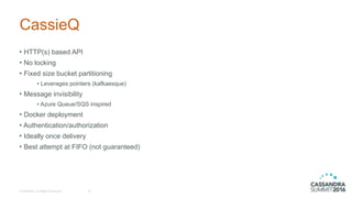 © DataStax, All Rights Reserved.
CassieQ
• HTTP(s) based API
• No locking
• Fixed size bucket partitioning
• Leverages pointers (kafkaesque)
• Message invisibility
• Azure Queue/SQS inspired
• Docker deployment
• Authentication/authorization
• Ideally once delivery
• Best attempt at FIFO (not guaranteed)
10
 
