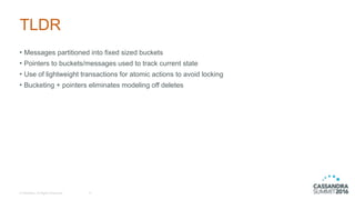 © DataStax, All Rights Reserved.
TLDR
• Messages partitioned into fixed sized buckets
• Pointers to buckets/messages used to track current state
• Use of lightweight transactions for atomic actions to avoid locking
• Bucketing + pointers eliminates modeling off deletes
17
 