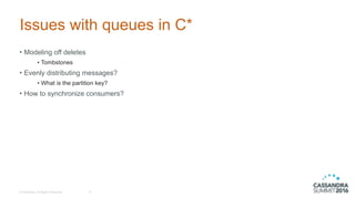 © DataStax, All Rights Reserved.
Issues with queues in C*
• Modeling off deletes
• Tombstones
• Evenly distributing messages?
• What is the partition key?
• How to synchronize consumers?
6
 