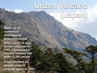 Unzen Volcano
(Japan)
• Made up of
numerous
overlapping
stratovolcanoes
• Killed another 43
people when it
erupted again in 1991
• When one of its lava
domes collapsed in
1792, it generated a
massive tsunami that
killed 15,000 people
 
