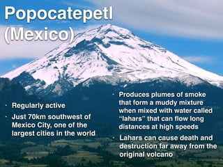 Popocatepetl
(Mexico)
• Regularly active
• Lahars can cause death and
destruction far away from the
original volcano
• Produces plumes of smoke
that form a muddy mixture
when mixed with water called
“lahars” that can ﬂow long
distances at high speeds
• Just 70km southwest of
Mexico City, one of the
largest cities in the world
 