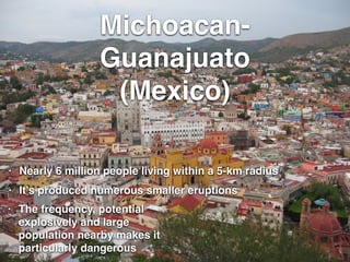 Michoacan-
Guanajuato !
(Mexico)
• Nearly 6 million people living within a 5-km radius
• It’s produced numerous smaller eruptions
• The frequency, potential
explosively and large
population nearby makes it
particularly dangerous
 