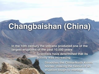 Changbaishan (China)
• In the 10th century the volcano produced one of the
largest eruptions of the past 10,000 years
• Scientists have determined that its
activity was increasing
• Straddles the China-North Korea
border, making the fallout of an
eruption tough to manage
 