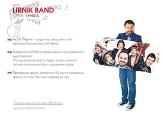Антон Лирник – создатель, автор текстов и
фронтмен коллектива Lirnik Band.
Выберите Lirnik Band хедлайнером корпоративного
мероприятия!
Эта музыкальная группа будет на ура принята
гостями всех возрастов и социальных слоев.
Программа группы состоит из 45 минут позитивных
треков на темы, близкие каждому из нас.
www.lirnikband.com
Видеоклип на песню «Детство»
ГРУППА
LIRNIK BAND
 