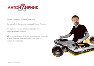 DJ
Новая страница клубной культуры:
Встречайте! За пультом – диджей Антон Лирник!
Вы оцените тонкое чувство настроений и
неиссякаемый позитив!
Двухчасовой микс включает как мировые хиты, так
и полюбившиеся песни группы Lirnik Band в
исполнении автора.
www.lirnik.com
NEW
АНТОН ЛИРНИК
 