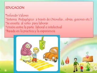 EDUCACION
*Infundir Valores
*Sistema Pedagógico a través de (Novelas , obras, guiones etc.)
*Se enseña al niño para laborar
*Unión entre la parte laboral e intelectual
*Basada en la practica y la experiencia
 