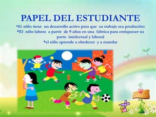 PAPEL DEL ESTUDIANTE
*El niño tiene un desarrollo activo para que su trabajo sea productivo
*El niño labora a partir de 9 años en una fabrica para enriquecer su
parte intelectual y laboral
*el niño aprende a obedecer y a mandar
 