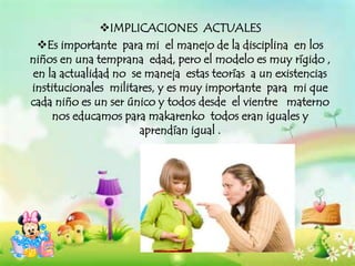 IMPLICACIONES ACTUALES
Es importante para mi el manejo de la disciplina en los
niños en una temprana edad, pero el modelo es muy rígido ,
en la actualidad no se maneja estas teorías a un existencias
institucionales militares, y es muy importante para mi que
cada niño es un ser único y todos desde el vientre materno
nos educamos para makarenko todos eran iguales y
aprendían igual .
 