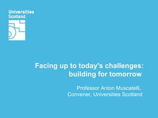 Facing up to today's challenges: building for tomorrow  Professor Anton Muscatelli,  Convener, Universities Scotland 