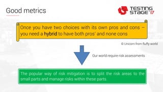 Good metrics
Once you have two choices with its own pros and cons –
you need a hybrid to have both pros’ and none cons
The popular way of risk mitigation is to split the risk areas to the
small parts and manage risks within these parts.
© Unicorn from fluffy world
Our world require risk assessments
 