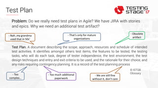 Test Plan
Test Plan. A document describing the scope, approach, resources and schedule of intended
test activities. It identifies amongst others test items, the features to be tested, the testing
tasks, who will do each task, degree of tester independence, the test environment, the test
design techniques and entry and exit criteria to be used, and the rationale for their choice, and
any risks requiring contingency planning. It is a record of the test planning process
© ISTQB
Glossary
Problem: Do we really need test plans in Agile? We have JIRA with stories
and epics. Why we need an additional test artifact?
- Too
complex…
- Obsolete
artifact
- Too much additional
paperwork
- We are still fine
without it, don’t care
- Nah..my grandma
used that in 50s’
- That’s only for mature
organizations
 