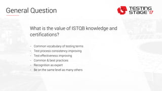 General Question
What is the value of ISTQB knowledge and
certifications?
- Common vocabulary of testing terms
- Test process consistency improving
- Test effectiveness improving
- Common & best practices
- Recognition as expert
- Be on the same level as many others
 