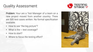 Quality Assessment
Problem: Your are a Test Manager of a team on a
new project moved from another country. There
are 500 test cases written. No formal specification
available.
• How to see “the big picture”?
• What is the ~ test coverage?
• How to start?
• Where to focus the testing effort?
 