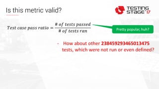 Is this metric valid?
𝑇𝑒𝑠𝑡 𝑐𝑎𝑠𝑒 𝑝𝑎𝑠𝑠 𝑟𝑎𝑡𝑖𝑜 =
# 𝑜𝑓 𝑡𝑒𝑠𝑡𝑠 𝑝𝑎𝑠𝑠𝑒𝑑
# 𝑜𝑓 𝑡𝑒𝑠𝑡𝑠 𝑟𝑎𝑛
- How about other 238459293465013475
tests, which were not run or even defined?
Pretty popular, huh?
 