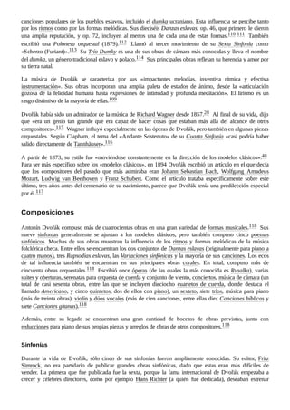 canciones populares de los pueblos eslavos, incluido el dumka ucraniano. Esta influencia se percibe tanto
por los ritmos como por las formas melódicas. Sus dieciséis Danzas eslavas, op. 46, que primero le dieron
una amplia reputación, y op. 72, incluyen al menos una de cada una de estas formas.110 ​
111 ​También
escribió una Polonesa orquestal (1879).112 ​ Llamó al tercer movimiento de su Sexta Sinfonía como
«Scherzo (Furiant)».113 ​Su Trío Dumky es una de sus obras de cámara más conocidas y lleva el nombre
del dumka, un género tradicional eslavo y polaco.114 ​Sus principales obras reflejan su herencia y amor por
su tierra natal.
La música de Dvořák se caracteriza por sus «impactantes melodías, inventiva rítmica y efectiva
instrumentación». Sus obras incorporan una amplia paleta de estados de ánimo, desde la «articulación
gozosa de la felicidad humana hasta expresiones de intimidad y profunda meditación». El lirismo es un
rasgo distintivo de la mayoría de ellas.109 ​
Dvořák había sido un admirador de la música de Richard Wagner desde 1857.28 ​Al final de su vida, dijo
que «era un genio tan grande que era capaz de hacer cosas que estaban más allá del alcance de otros
compositores».115 ​Wagner influyó especialmente en las óperas de Dvořák, pero también en algunas piezas
orquestales. Según Clapham, el tema del «Andante Sostenuto» de su Cuarta Sinfonía «casi podría haber
salido directamente de Tannhäuser».116 ​
A partir de 1873, su estilo fue «moviéndose constantemente en la dirección de los modelos clásicos».48 ​
Para ser más específico sobre los «modelos clásicos», en 1894 Dvořák escribió un artículo en el que decía
que los compositores del pasado que más admiraba eran Johann Sebastian Bach, Wolfgang Amadeus
Mozart, Ludwig van Beethoven y Franz Schubert. Como el artículo trataba específicamente sobre este
último, tres años antes del centenario de su nacimiento, parece que Dvořák tenía una predilección especial
por él.117 ​
Antonín Dvořák compuso más de cuatrocientas obras en una gran variedad de formas musicales.118 ​Sus
nueve sinfonías generalmente se ajustan a los modelos clásicos, pero también compuso cinco poemas
sinfónicos. Muchas de sus obras muestran la influencia de los ritmos y formas melódicas de la música
folclórica checa. Entre ellos se encuentran los dos conjuntos de Danzas eslavas (originalmente para piano a
cuatro manos), tres Rapsodias eslavas, las Variaciones sinfónicas y la mayoría de sus canciones. Los ecos
de tal influencia también se encuentran en sus principales obras corales. En total, compuso más de
cincuenta obras orquestales.118 ​Escribió once óperas (de las cuales la más conocida es Rusalka), varias
suites y oberturas, serenatas para orquesta de cuerda y conjunto de viento, conciertos, música de cámara (un
total de casi sesenta obras, entre las que se incluyen dieciocho cuartetos de cuerda, donde destaca el
llamado Americano, y cinco quintetos, dos de ellos con piano), un sexteto, siete tríos, música para piano
(más de treinta obras), violín y dúos vocales (más de cien canciones, entre ellas diez Canciones bíblicas y
siete Canciones gitanas).118 ​
Además, entre su legado se encuentran una gran cantidad de bocetos de obras previstas, junto con
reducciones para piano de sus propias piezas y arreglos de obras de otros compositores.118 ​
Durante la vida de Dvořák, sólo cinco de sus sinfonías fueron ampliamente conocidas. Su editor, Fritz
Simrock, no era partidario de publicar grandes obras sinfónicas, dado que estas eran más difíciles de
vender. La primera que fue publicada fue la sexta, porque la fama internacional de Dvořák empezaba a
crecer y célebres directores, como por ejemplo Hans Richter (a quién fue dedicada), deseaban estrenar
Composiciones
Sinfonías
 