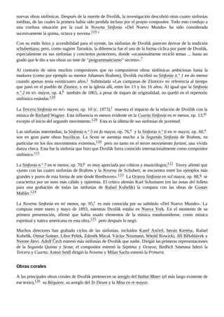 nuevas obras sinfónicas. Después de la muerte de Dvořák, la investigación descubrió otras cuatro sinfonías
inéditas, de las cuales la primera había sido perdida incluso por el propio compositor. Todo esto condujo a
una confusa situación por la cual la Novena Sinfonía «Del Nuevo Mundo» ha sido considerada
sucesivamente la quinta, octava y novena.119 ​
i ​
Con su estilo lírico y accesibilidad para el oyente, las sinfonías de Dvořák parecen derivar de la tradición
schubertiana; pero, como sugiere Taruskin, la diferencia fue el uso de la forma cíclica por parte de Dvořák,
especialmente en sus sinfonías y conciertos posteriores, donde «ocasionalmente recicló temas ... hasta un
grado que le dio a sus obras un tinte de "programmaticismo" secreto».7 ​
Al contrario de otros muchos compositores que no compusieron obras sinfónicas ambiciosas hasta la
madurez (como por ejemplo su mentor Johannes Brahms), Dvořák escribió su Sinfonía n.º 1 en do menor
cuando apenas tenía veinticuatro años.j ​Subtitulada «Las campanas de Zlonice» en referencia al tiempo
que pasó en el pueblo de Zlonice, y en la iglesia allí, entre los 13 y los 16 años. Al igual que la Sinfonía
n.º 2 en si♭ mayor, op. 4,k ​también de 1865, a pesar de toques de originalidad, no quedó en el repertorio
sinfónico estándar.120 ​
La Tercera Sinfonía en mi♭ mayor, op. 10 (c. 1873),l ​muestra el impacto de la relación de Dvořák con la
música de Richard Wagner. Esta influencia es menos evidente en la Cuarta Sinfonía en re menor, op. 13,m ​
excepto el inicio del segundo movimiento.120 ​Esta es la última de sus sinfonías de juventud.
Las sinfonías intermedias, la Sinfonía n.º 5 en fa mayor, op. 76,n ​y la Sinfonía n.º 6 en re mayor, op. 60,o ​
son en gran parte obras bucólicas. La Sexta se asemeja mucho a la Segunda Sinfonía de Brahms, en
particular en los dos movimientos extremos,120 ​pero no tanto en el tercer movimiento furiant, una vívida
danza checa. Esta fue la sinfonía que hizo que Dvořák fuera conocido internacionalmente como compositor
sinfónico.121 ​
La Sinfonía n.º 7 en re menor, op. 70,p ​es muy apreciada por críticos y musicólogos;122 ​Tovey afirmó que
«junto con las cuatro sinfonías de Brahms y la Novena de Schubert, se encuentra entre los ejemplos más
grandes y puros de esta forma de arte desde Beethoven».123 ​La Octava Sinfonía en sol mayor, op. 88,q ​se
caracteriza por un tono más cálido y optimista. El crítico alemán Karl Schumann (en las notas del folleto
para una grabación de todas las sinfonías de Rafael Kubelík) la compara con las obras de Gustav
Mahler.124 ​
La Novena Sinfonía en mi menor, op. 95,r ​es más conocida por su subtítulo «Del Nuevo Mundo». La
compuso entre enero y mayo de 1893, mientras Dvořák estaba en Nueva York. En el momento de su
primera presentación, afirmó que había usado elementos de la música estadounidense, como música
espiritual y nativa americana en esta obra,125 ​pero después lo negó.
Muchos directores han grabado ciclos de las sinfonías, incluidos Karel Ančerl, István Kertész, Rafael
Kubelík, Otmar Suitner, Libor Pešek, Zdeněk Mácal, Václav Neumann, Witold Rowicki, Jiří Bělohlávek y
Neeme Järvi. Adolf Čech estrenó más sinfonías de Dvořák que nadie. Dirigió las primeras representaciones
de la Segunda Quinta y Sexta; el compositor estrenó la Séptima y Octava; Bedřich Smetana lideró la
Tercera y Cuarta; Anton Seidl dirigió la Novena y Milan Sachs estrenó la Primera.
A las principales obras corales de Dvořák pertenecen su arreglo del Stabat Mater (el más largo existente de
ese texto),126 ​su Réquiem, su arreglo del Te Deum y la Misa en re mayor.
Obras corales
 