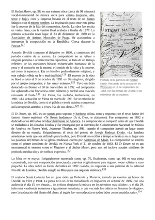 Portada de la partitura del Stabat
Mater. Recuerdo de la actuación en
Worcester el 12 de septiembre de
1884, con las firmas de Dvořák y los
miembros de la orquesta.
El Stabat Mater, op. 58, es una extensa obra (cerca de 90 minutos)
vocal-instrumental de música sacra para solistas (soprano, alto,
tenor y bajo), coro y orquesta basada en el texto de un himno
litúrgico con el mismo nombre. La inspiración para crear esta pieza
fue la muerte de la hija del compositor, Josefa. La obra fue escrita
en varias fases, con la versión final acabada a finales de 1877. La
primera actuación tuvo lugar el 23 de diciembre de 1880 en la
Asociación de Artistas Musicales de Praga. Se acostumbra a
interpretar la composición en la República Checa durante la
Pascua.127 ​
Antonín Dvořák compuso el Réquiem en 1890, a comienzos del
período cumbre de su carrera. La composición no se refiere a
ninguna persona o acontecimiento específico, se trata de un trabajo
reflexivo de las cuestiones básicas existenciales humanas: de la
pena y el consuelo en la muerte, el sentido de la vida y la muerte,
así como la esperanza. Era un hombre profundamente religioso, y
este trabajo refleja su fe y espiritualidad.128 ​El estreno de la obra
se llevó a cabo el 9 de octubre de 1891 en Birmingham, dirigido
por el propio compositor, y fue «muy exitoso».129 ​Tuvo un éxito
destacado en Boston el 30 de noviembre de 1892: «el compositor
fue aplaudido con frecuencia entre números y recibió una ovación
entusiasta al final».130 ​ En Viena, fue recibido, tardíamente, en
1901: «La actuación de Viena en marzo de 1901 fue un triunfo de
la música de Dvořák, como si el público vienés quisiera compensar
así la recepción anterior, a veces fría, de sus obras».129 ​
131 ​
El Te Deum, op. 103, es un cantata para soprano y barítono solista, coro y orquesta con el texto latino del
famoso himno espiritual «Te Deum laudamus» (A ti, Dios, te alabamos). Fue compuesto en 1892 y
dedicado a los 400 años del descubrimiento de América. La composición se completó antes de que Dvořák
se trasladara a los Estados Unidos y fue encargada por la directora del Conservatorio Nacional de Música
de América en Nueva York, Jeannette Thurber, en 1891, cuando el compositor aceptó un lugar como
director de su escuela. Originalmente, el texto del poema de Joseph Rodman Drake, «La bandera
americana» tenía que ser utilizado para la obra, pero Dvorák no recibió a tiempo el texto y en su lugar usó
las palabras del himno de la iglesia medieval, escrito por Ambrosio de Milán. La composición se estrenó
como el primer concierto de Dvořák en Nueva York el 21 de octubre de 1892. El Te Deum no es tan
monumental ni extenso como el Réquiem y el Stabat Mater, pero aun así incluye pasajes similares de
profunda meditación y de nobleza expresiva.132 ​
La Misa en re mayor, (originalmente numerada como op.  76, finalmente, como op.  86) es una pieza
concentrada, con una composición estructurada, prevista originalmente para órgano, voces solistas y coro
pequeño. La obra cobró su forma definitiva en 1892 cuando, en respuesta a una petición de la editorial
Novello de Londres, Dvořák arregló su Misa para una orquesta sinfónica.133 ​
El oratorio Santa Ludmila fue un gran éxito en Bohemia y Moravia, cantado en eventos en honor de
Dvořák en 1901 y 1904. La pieza tuvo un éxito considerable en Inglaterra en octubre de 1886, con una
audiencia el día 15 «en éxtasis... los críticos elogiaron la música en los términos más cálidos», y el día 29,
hubo una «audiencia numerosa e igualmente entusiasta, y una vez más los críticos se llenaron de elogios»,
pero la traducción del libreto del checo al inglés fue «considerada en todos lados como insatisfactoria».134 ​
 