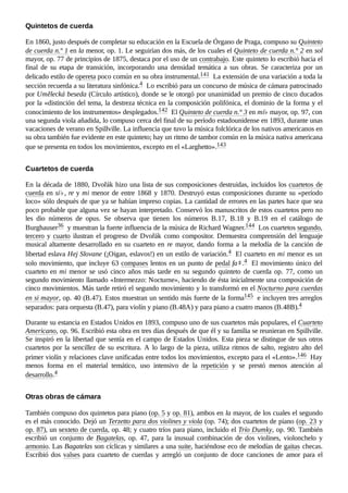 En 1860, justo después de completar su educación en la Escuela de Órgano de Praga, compuso su Quinteto
de cuerda n.º 1 en la menor, op. 1. Le seguirían dos más, de los cuales el Quinteto de cuerda n.° 2 en sol
mayor, op. 77 de principios de 1875, destaca por el uso de un contrabajo. Este quinteto lo escribió hacia el
final de su etapa de transición, incorporando una densidad temática a sus obras. Se caracteriza por un
delicado estilo de opereta poco común en su obra instrumental.141 ​La extensión de una variación a toda la
sección recuerda a su literatura sinfónica.4 ​Lo escribió para un concurso de música de cámara patrocinado
por Umělecká beseda (Círculo artístico), donde se le otorgó por unanimidad un premio de cinco ducados
por la «distinción del tema, la destreza técnica en la composición polifónica, el dominio de la forma y el
conocimiento de los instrumentos» desplegados.142 ​El Quinteto de cuerda n.° 3 en mi♭ mayor, op. 97, con
una segunda viola añadida, lo compuso cerca del final de su período estadounidense en 1893, durante unas
vacaciones de verano en Spillville. La influencia que tuvo la música folclórica de los nativos americanos en
su obra también fue evidente en este quinteto; hay un ritmo de tambor común en la música nativa americana
que se presenta en todos los movimientos, excepto en el «Larghetto».143 ​
En la década de 1880, Dvořák hizo una lista de sus composiciones destruidas, incluidos los cuartetos de
cuerda en si♭, re y mi menor de entre 1868 y 1870. Destruyó estas composiciones durante su «período
loco» sólo después de que ya se habían impreso copias. La cantidad de errores en las partes hace que sea
poco probable que alguna vez se hayan interpretado. Conservó los manuscritos de estos cuartetos pero no
les dio números de opus. Se observa que tienen los números B.17, B.18 y B.19 en el catálogo de
Burghauser36 ​y muestran la fuerte influencia de la música de Richard Wagner.144 ​Los cuartetos segundo,
tercero y cuarto ilustran el progreso de Dvořák como compositor. Demuestra comprensión del lenguaje
musical altamente desarrollado en su cuarteto en re mayor, dando forma a la melodía de la canción de
libertad eslava Hej Slovane (¡Oigan, eslavos!) en un estilo de variación.4 ​El cuarteto en mi menor es un
solo movimiento, que incluye 63 compases lentos en un punto de pedal fa♯.4 ​El movimiento único del
cuarteto en mi menor se usó cinco años más tarde en su segundo quinteto de cuerda op.  77, como un
segundo movimiento llamado «Intermezzo: Nocturne», haciendo de ésta inicialmente una composición de
cinco movimientos. Más tarde retiró el segundo movimiento y lo transformó en el Nocturno para cuerdas
en si mayor, op. 40 (B.47). Estos muestran un sentido más fuerte de la forma145 ​e incluyen tres arreglos
separados: para orquesta (B.47), para violín y piano (B.48A) y para piano a cuatro manos (B.48B).4 ​
Durante su estancia en Estados Unidos en 1893, compuso uno de sus cuartetos más populares, el Cuarteto
Americano, op. 96. Escribió esta obra en tres días después de que él y su familia se reunieran en Spillville.
Se inspiró en la libertad que sentía en el campo de Estados Unidos. Esta pieza se distingue de sus otros
cuartetos por la sencillez de su escritura. A lo largo de la pieza, utiliza ritmos de salto, registro alto del
primer violín y relaciones clave unificadas entre todos los movimientos, excepto para el «Lento».146 ​Hay
menos forma en el material temático, uso intensivo de la repetición y se prestó menos atención al
desarrollo.4 ​
También compuso dos quintetos para piano (op. 5 y op. 81), ambos en la mayor, de los cuales el segundo
es el más conocido. Dejó un Terzetto para dos violines y viola (op. 74); dos cuartetos de piano (op. 23 y
op. 87), un sexteto de cuerda, op. 48; y cuatro tríos para piano, incluido el Trío Dumky, op. 90. También
escribió un conjunto de Bagatelas, op.  47, para la inusual combinación de dos violines, violonchelo y
armonio. Las Bagatelas son cíclicas y similares a una suite, haciéndose eco de melodías de gaitas checas.
Escribió dos valses para cuarteto de cuerdas y arregló un conjunto de doce canciones de amor para el
Quintetos de cuerda
Cuartetos de cuerda
Otras obras de cámara
 
