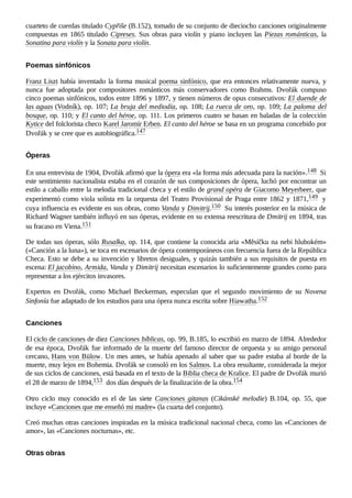 cuarteto de cuerdas titulado Cypřiše (B.152), tomado de su conjunto de dieciocho canciones originalmente
compuestas en 1865 titulado Cipreses. Sus obras para violín y piano incluyen las Piezas románticas, la
Sonatina para violín y la Sonata para violín.
Franz Liszt había inventado la forma musical poema sinfónico, que era entonces relativamente nueva, y
nunca fue adoptada por compositores románticos más conservadores como Brahms. Dvořák compuso
cinco poemas sinfónicos, todos entre 1896 y 1897, y tienen números de opus consecutivos: El duende de
las aguas (Vodník), op. 107; La bruja del mediodía, op. 108; La rueca de oro, op. 109; La paloma del
bosque, op. 110; y El canto del héroe, op. 111. Los primeros cuatro se basan en baladas de la colección
Kytice del folclorista checo Karel Jaromír Erben. El canto del héroe se basa en un programa concebido por
Dvořák y se cree que es autobiográfica.147 ​
En una entrevista de 1904, Dvořák afirmó que la ópera era «la forma más adecuada para la nación».148 ​Si
este sentimiento nacionalista estaba en el corazón de sus composiciones de ópera, luchó por encontrar un
estilo a caballo entre la melodía tradicional checa y el estilo de grand opéra de Giacomo Meyerbeer, que
experimentó como viola solista en la orquesta del Teatro Provisional de Praga entre 1862 y 1871,149 ​y
cuya influencia es evidente en sus obras, como Vanda y Dimitrij.150 ​Su interés posterior en la música de
Richard Wagner también influyó en sus óperas, evidente en su extensa reescritura de Dmitrij en 1894, tras
su fracaso en Viena.151 ​
De todas sus óperas, sólo Rusalka, op. 114, que contiene la conocida aria «Měsíčku na nebi hlubokém»
(«Canción a la luna»), se toca en escenarios de ópera contemporáneos con frecuencia fuera de la República
Checa. Esto se debe a su invención y libretos desiguales, y quizás también a sus requisitos de puesta en
escena: El jacobino, Armida, Vanda y Dimitrij necesitan escenarios lo suficientemente grandes como para
representar a los ejércitos invasores.
Expertos en Dvořák, como Michael Beckerman, especulan que el segundo movimiento de su Novena
Sinfonía fue adaptado de los estudios para una ópera nunca escrita sobre Hiawatha.152 ​
El ciclo de canciones de diez Canciones bíblicas, op. 99, B.185, lo escribió en marzo de 1894. Alrededor
de esa época, Dvořák fue informado de la muerte del famoso director de orquesta y su amigo personal
cercano, Hans von Bülow. Un mes antes, se había apenado al saber que su padre estaba al borde de la
muerte, muy lejos en Bohemia. Dvořák se consoló en los Salmos. La obra resultante, considerada la mejor
de sus ciclos de canciones, está basada en el texto de la Biblia checa de Kralice. El padre de Dvořák murió
el 28 de marzo de 1894,153 ​dos días después de la finalización de la obra.154 ​
Otro ciclo muy conocido es el de las siete Canciones gitanas (Cikánské melodie) B.104, op.  55, que
incluye «Canciones que me enseñó mi madre» (la cuarta del conjunto).
Creó muchas otras canciones inspiradas en la música tradicional nacional checa, como las «Canciones de
amor», las «Canciones nocturnas», etc.
Poemas sinfónicos
Óperas
Canciones
Otras obras
 