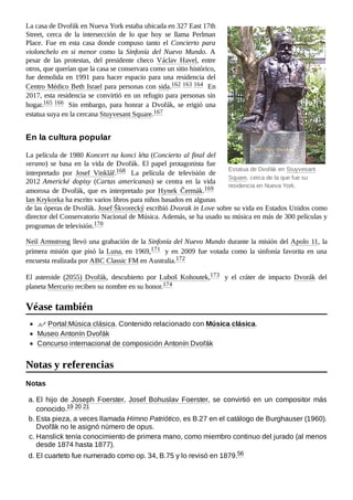 Estatua de Dvořák en Stuyvesant
Square, cerca de la que fue su
residencia en Nueva York.
La casa de Dvořák en Nueva York estaba ubicada en 327 East 17th
Street, cerca de la intersección de lo que hoy se llama Perlman
Place. Fue en esta casa donde compuso tanto el Concierto para
violonchelo en si menor como la Sinfonía del Nuevo Mundo. A
pesar de las protestas, del presidente checo Václav Havel, entre
otros, que querían que la casa se conservara como un sitio histórico,
fue demolida en 1991 para hacer espacio para una residencia del
Centro Médico Beth Israel para personas con sida.162 ​
163 ​
164 ​En
2017, esta residencia se convirtió en un refugio para personas sin
hogar.165 ​
166 ​ Sin embargo, para honrar a Dvořák, se erigió una
estatua suya en la cercana Stuyvesant Square.167 ​
La película de 1980 Koncert na konci léta (Concierto al final del
verano) se basa en la vida de Dvořák. El papel protagonista fue
interpretado por Josef Vinklář.168 ​ La película de televisión de
2012 Americké dopisy (Cartas americanas) se centra en la vida
amorosa de Dvořák, que es interpretado por Hynek Čermák.169 ​
Ian Krykorka ha escrito varios libros para niños basados en algunas
de las óperas de Dvořák. Josef Škvorecký escribió Dvorak in Love sobre su vida en Estados Unidos como
director del Conservatorio Nacional de Música. Además, se ha usado su música en más de 300 películas y
programas de televisión.170 ​
Neil Armstrong llevó una grabación de la Sinfonía del Nuevo Mundo durante la misión del Apolo 11, la
primera misión que pisó la Luna, en 1969,171 ​ y en 2009 fue votada como la sinfonía favorita en una
encuesta realizada por ABC Classic FM en Australia.172 ​
El asteroide (2055) Dvořák, descubierto por Luboš Kohoutek,173 ​ y el cráter de impacto Dvorák del
planeta Mercurio reciben su nombre en su honor.174 ​
Portal:Música clásica. Contenido relacionado con Música clásica.
Museo Antonín Dvořák
Concurso internacional de composición Antonín Dvořák
Notas
a. El hijo de Joseph Foerster, Josef Bohuslav Foerster, se convirtió en un compositor más
conocido.19 ​
20 ​
21 ​
b. Esta pieza, a veces llamada Himno Patriótico, es B.27 en el catálogo de Burghauser (1960).
Dvořâk no le asignó número de opus.
c. Hanslick tenía conocimiento de primera mano, como miembro continuo del jurado (al menos
desde 1874 hasta 1877).
d. El cuarteto fue numerado como op. 34, B.75 y lo revisó en 1879.56 ​
En la cultura popular
Véase también
Notas y referencias
 